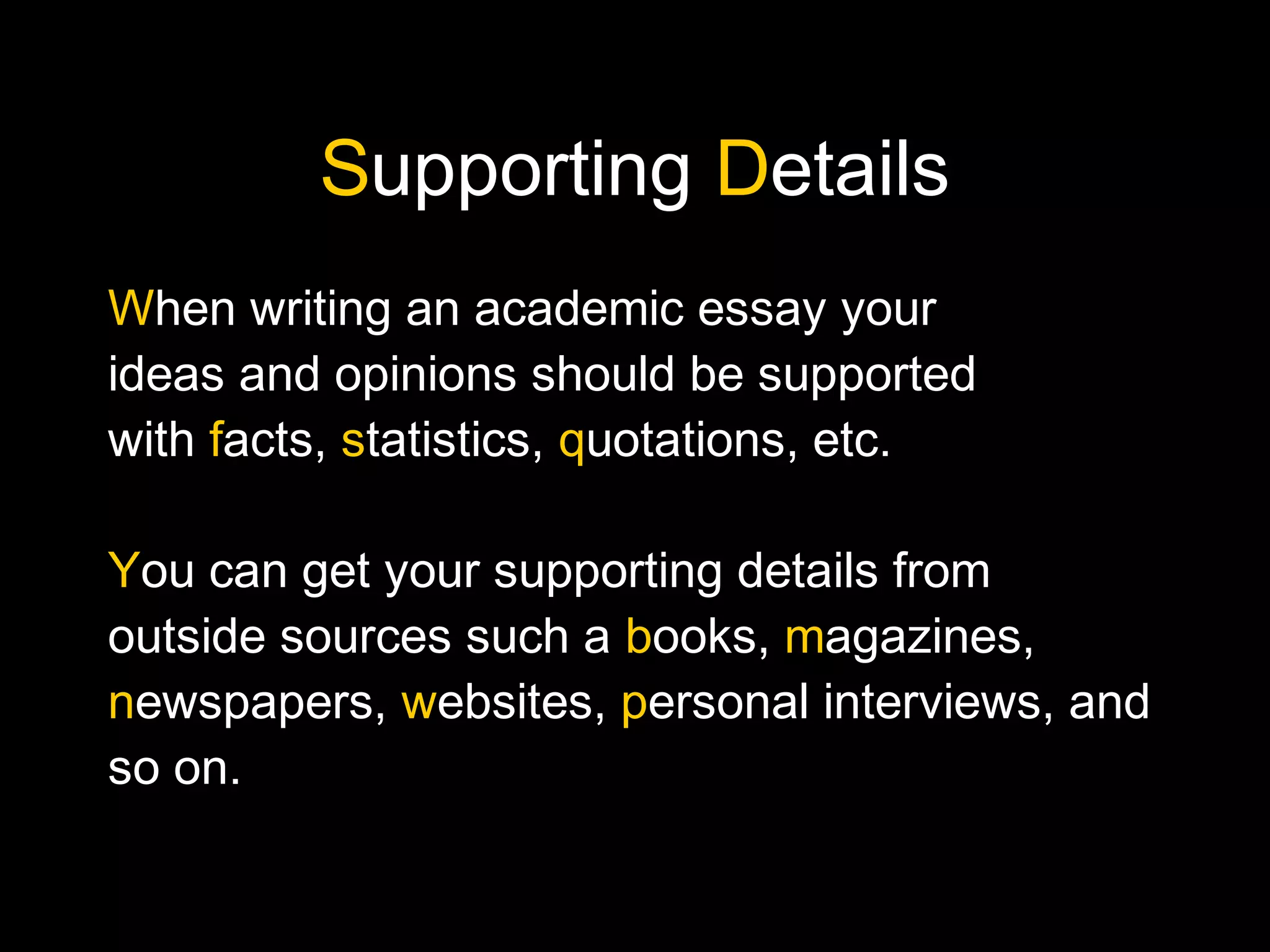 Supporting Details
When writing an academic essay your
ideas and opinions should be supported
with facts, statistics, quotations, etc.
You can get your supporting details from
outside sources such a books, magazines,
newspapers, websites, personal interviews, and
so on.