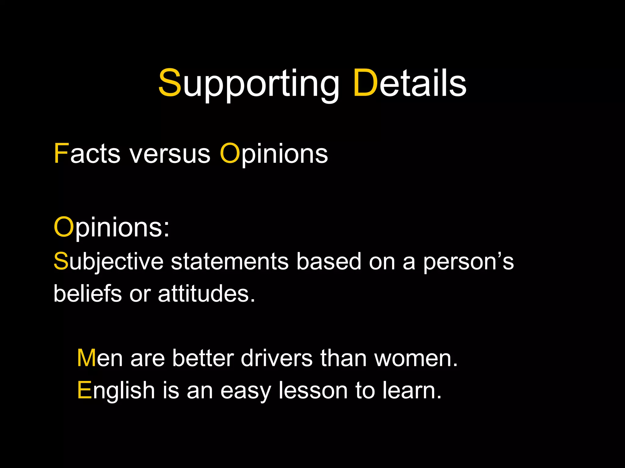 Supporting Details
Facts versus Opinions
Opinions:
Subjective statements based on a person’s
beliefs or attitudes.
Men are better drivers than women.
English is an easy lesson to learn.
