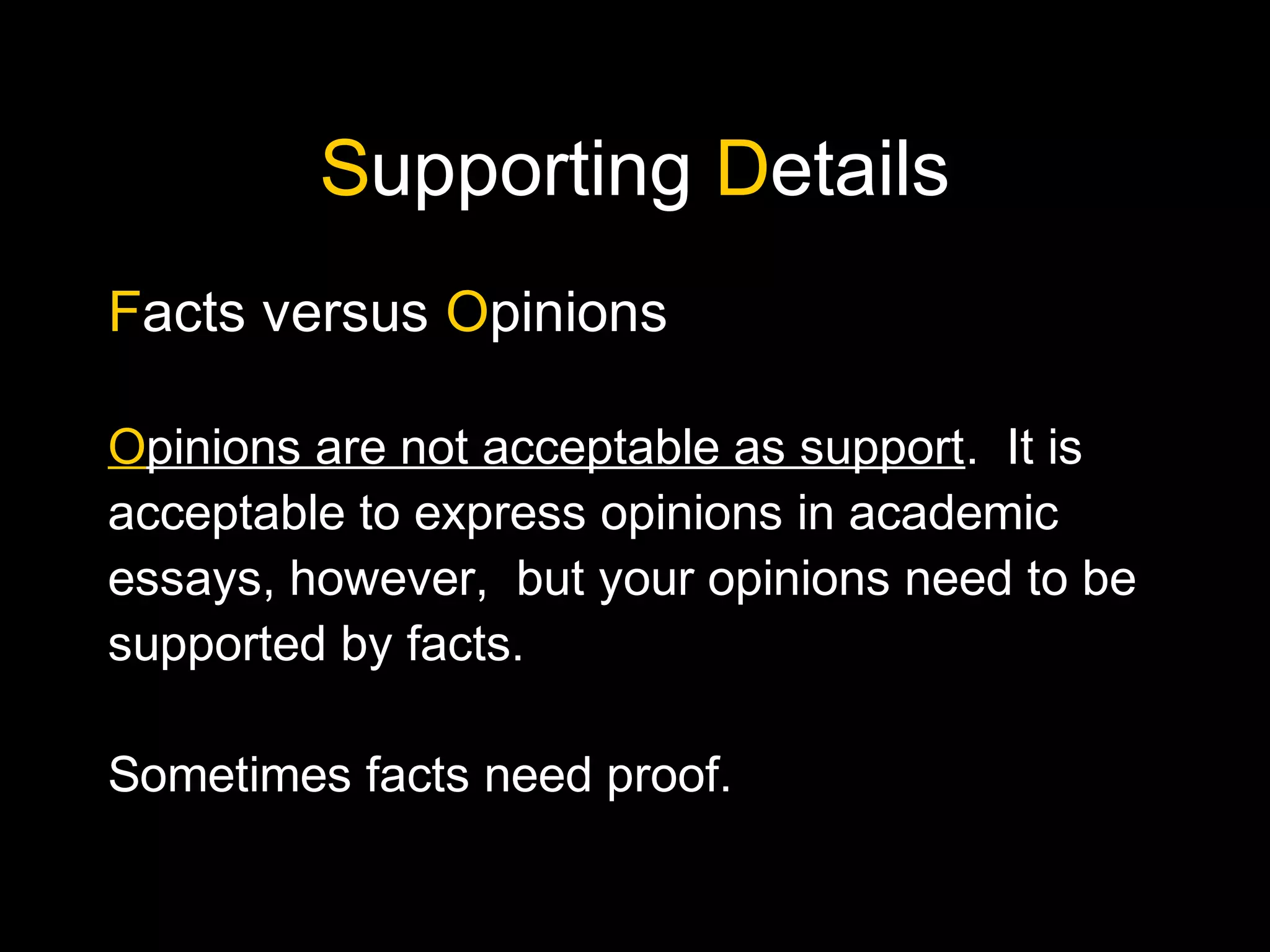 Supporting Details
Facts versus Opinions
Opinions are not acceptable as support. It is
acceptable to express opinions in academic
essays, however, but your opinions need to be
supported by facts.
Sometimes facts need proof.