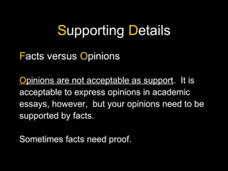 Supporting Details
Facts versus Opinions
Opinions are not acceptable as support. It is
acceptable to express opinions in academic
essays, however, but your opinions need to be
supported by facts.
Sometimes facts need proof.