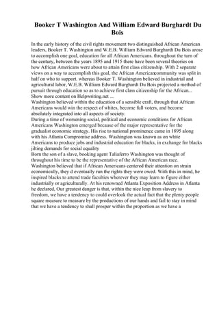 Booker T Washington And William Edward Burghardt Du
Bois
In the early history of the civil rights movement two distinguished African American
leaders, Booker T. Washington and W.E.B. William Edward Burghardt Du Bois arose
to accomplish one goal, education for all African Americans. throughout the turn of
the century, between the years 1895 and 1915 there have been several theories on
how African Americans were about to attain first class citizenship. With 2 separate
views on a way to accomplish this goal, the African Americancommunity was split in
half on who to support. whereas Booker T. Washington believed in industrial and
agricultural labor, W.E.B. William Edward Burghardt Du Bois projected a method of
pursuit through education so as to achieve first class citizenship for the African...
Show more content on Helpwriting.net ...
Washington believed within the education of a sensible craft, through that African
Americans would win the respect of whites, become full voters, and become
absolutely integrated into all aspects of society.
During a time of worsening social, political and economic conditions for African
Americans Washington emerged because of the major representative for the
gradualist economic strategy. His rise to national prominence came in 1895 along
with his Atlanta Compromise address. Washington was known as on white
Americans to produce jobs and industrial education for blacks, in exchange for blacks
jilting demands for social equality
Born the son of a slave, booking agent Taliaferro Washington was thought of
throughout his time to be the representative of the African American race.
Washington believed that if African Americans centered their attention on strain
economically, they d eventually run the rights they were owed. With this in mind, he
inspired blacks to attend trade faculties wherever they may learn to figure either
industrially or agriculturally. At his renowned Atlanta Exposition Address in Atlanta
he declared, Our greatest danger is that, within the nice leap from slavery to
freedom, we have a tendency to could overlook the actual fact that the plenty people
square measure to measure by the productions of our hands and fail to stay in mind
that we have a tendency to shall prosper within the proportion as we have a
 