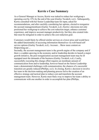 Kerrie s Case Summary
As a General Manager at Access, Kerrie was tasked to reduce her workgroup s
operating cost by 15% by the end of the year (Gurley Tavakoli, n.d.) . Subsequently,
Kerrie consulted with her Senior Leadership team for input, asked for
recommendations, and after carefully considering her options, elected to reorganize
the account managementteam (Gurley Tavakoli, n.d.). Kerrie s decisions not only
positioned her workgroup to achieve the cost reduction target, enhance customer
experience, and improve account manager productivity, but they also created risks
that must be mitigated in order to achieve the cost reduction goal.
Customers would likely be offered similar services at a lower price and would have
the added functionality of accessing information themselves via web based self
service options (Gurley Tavakoli, n.d.). Account... Show more content on
Helpwriting.net ...
Secondly, the account management team is the growth engine of the company and if
there s a sudden upswing in the economy and/or leadership decides to launch a major
growth initiative, the post reorganization account management team may be ill
equipped meet the demands of the business (Gurley Tavakoli, n.d.). Lastly,
successfully executing this change effort requires an inordinate amount of
communication from and to leadership, however based on the Senior Leadership
team s demonstrated challenges with communication, the chances of a successful
transition are greatly reduced (Phillips, n.d.). In closing, Kerrie s decision to involve
her team in the decision making and planning process led to the creation of an
effective strategy and tactical plan to reduce cost and transform the account
management team. However, Kerrie must find a way to improve her team s ability to
communicate with one another in order to accomplish her plan (Phillips,
 