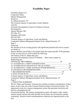 Feasibility Paper
Feasibility Report of a
Cooperative Dairy
Manure Management
Project in
St. Albans/Swanton, VT
The Vermont Agency of Agriculture, Foods, Markets
And The
Economic Development Council of Northern Vermont
Developed by:
Spencer Bennett, MS
P.O. Box 517,
Henniker, NH 03242
603 428 3851
Vermont Agency of Agriculture, Food, and Markets
Cooperative Manure Management Report for St. Albans/Swanton, VT
Page 2
Foreword:
We find this to be an exciting project with significant potential and wish to express
our thanks to
Spencer Bennett and all those who helped make this report possible. With apologies
to any we may miss we wish to thank the following:
The farmers of the St. Albans Bay area
Economic Development Council of Northern ... Show more content on
Helpwriting.net ...
FINANCIAL PRO FORMAS................................................................ 29
6.1 ALTERNATE A: MOST CONSERVATIVE......................................................29
6.2 ALTERNATE B: GRANTS PAY 50% OF CAPEX............................................29
6.3 ALTERNATE C: SAME AS B PLUS OTHER BENEFITS...............................30
6.4 FINANCIAL RECOMMENDATION...................................................................30
7. RECOMMENDATIONS....................................................................... 30
8. NEXT STAGE PLAN........................................................................... 31
Vermont Agency of Agriculture, Food, and Markets
Cooperative Manure Management Report for St. Albans/Swanton, VT
Page 4
1. EXECUTIVE SUMMARY
The St. Albans and Swanton, Vermont area contains an intense concentration of dairy
farms. It also is the site of the Vermont Northwest State Correctional Facility. The
opportunity exists for a manure management system that generates electricity and
heat for consumption by the
Correctional facility. The manure management system will improve odor, reduce
nutrient runoff, and provide other benefits for the farms, the environment, and the
community. Nutrient control and phosphorous reduction are important goals to the
area
 