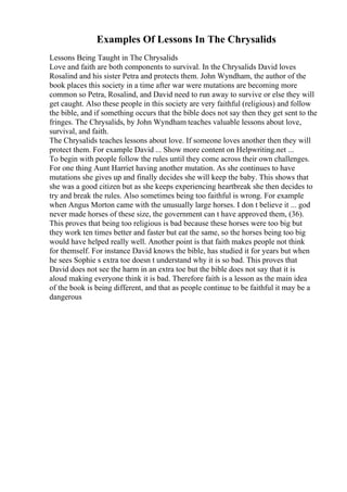 Examples Of Lessons In The Chrysalids
Lessons Being Taught in The Chrysalids
Love and faith are both components to survival. In the Chrysalids David loves
Rosalind and his sister Petra and protects them. John Wyndham, the author of the
book places this society in a time after war were mutations are becoming more
common so Petra, Rosalind, and David need to run away to survive or else they will
get caught. Also these people in this society are very faithful (religious) and follow
the bible, and if something occurs that the bible does not say then they get sent to the
fringes. The Chrysalids, by John Wyndham teaches valuable lessons about love,
survival, and faith.
The Chrysalids teaches lessons about love. If someone loves another then they will
protect them. For example David ... Show more content on Helpwriting.net ...
To begin with people follow the rules until they come across their own challenges.
For one thing Aunt Harriet having another mutation. As she continues to have
mutations she gives up and finally decides she will keep the baby. This shows that
she was a good citizen but as she keeps experiencing heartbreak she then decides to
try and break the rules. Also sometimes being too faithful is wrong. For example
when Angus Morton came with the unusually large horses. I don t believe it ... god
never made horses of these size, the government can t have approved them, (36).
This proves that being too religious is bad because these horses were too big but
they work ten times better and faster but eat the same, so the horses being too big
would have helped really well. Another point is that faith makes people not think
for themself. For instance David knows the bible, has studied it for years but when
he sees Sophie s extra toe doesn t understand why it is so bad. This proves that
David does not see the harm in an extra toe but the bible does not say that it is
aloud making everyone think it is bad. Therefore faith is a lesson as the main idea
of the book is being different, and that as people continue to be faithful it may be a
dangerous
 
