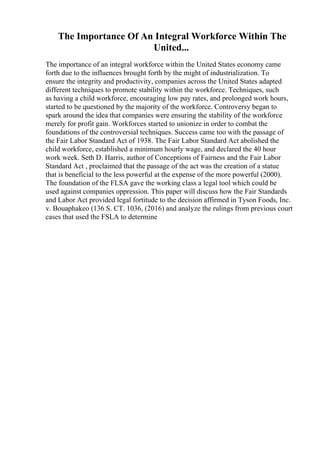 The Importance Of An Integral Workforce Within The
United...
The importance of an integral workforce within the United States economy came
forth due to the influences brought forth by the might of industrialization. To
ensure the integrity and productivity, companies across the United States adapted
different techniques to promote stability within the workforce. Techniques, such
as having a child workforce, encouraging low pay rates, and prolonged work hours,
started to be questioned by the majority of the workforce. Controversy began to
spark around the idea that companies were ensuring the stability of the workforce
merely for profit gain. Workforces started to unionize in order to combat the
foundations of the controversial techniques. Success came too with the passage of
the Fair Labor Standard Act of 1938. The Fair Labor Standard Act abolished the
child workforce, established a minimum hourly wage, and declared the 40 hour
work week. Seth D. Harris, author of Conceptions of Fairness and the Fair Labor
Standard Act , proclaimed that the passage of the act was the creation of a statue
that is beneficial to the less powerful at the expense of the more powerful (2000).
The foundation of the FLSA gave the working class a legal tool which could be
used against companies oppression. This paper will discuss how the Fair Standards
and Labor Act provided legal fortitude to the decision affirmed in Tyson Foods, Inc.
v. Bouaphakeo (136 S. CT. 1036, (2016) and analyze the rulings from previous court
cases that used the FSLA to determine
 