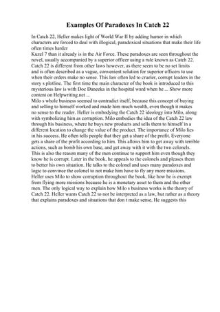 Examples Of Paradoxes In Catch 22
In Catch 22, Heller makes light of World War II by adding humor in which
characters are forced to deal with illogical, paradoxical situations that make their life
often times harder
Kuzel 7 than it already is in the Air Force. These paradoxes are seen throughout the
novel, usually accompanied by a superior officer using a rule known as Catch 22.
Catch 22 is different from other laws however, as there seem to be no set limits
and is often described as a vague, convenient solution for superior officers to use
when their orders make no sense. This law often led to crueler, corrupt leaders in the
story s plotline. The first time the main character of the book is introduced to this
mysterious law is with Doc Daneeka in the hospital ward when he ... Show more
content on Helpwriting.net ...
Milo s whole business seemed to contradict itself, because this concept of buying
and selling to himself worked and made him much wealth, even though it makes
no sense to the reader. Heller is embodying the Catch 22 ideology into Milo, along
with symbolizing him as corruption. Milo embodies the idea of the Catch 22 law
through his business, where he buys new products and sells them to himself in a
different location to change the value of the product. The importance of Milo lies
in his success. He often tells people that they get a share of the profit. Everyone
gets a share of the profit according to him. This allows him to get away with terrible
actions, such as bomb his own base, and get away with it with the two colonels.
This is also the reason many of the men continue to support him even though they
know he is corrupt. Later in the book, he appeals to the colonels and pleases them
to better his own situation. He talks to the colonel and uses many paradoxes and
logic to convince the colonel to not make him have to fly any more missions.
Heller uses Milo to show corruption throughout the book, like how he is exempt
from flying more missions because he is a monetary asset to them and the other
men. The only logical way to explain how Milo s business works is the theory of
Catch 22. Heller wants Catch 22 to not be interpreted as a law, but rather as a theory
that explains paradoxes and situations that don t make sense. He suggests this
 