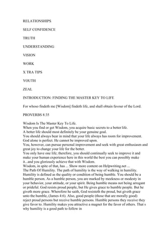 RELATIONSHIPS
SELF CONFIDENCE
TRUTH
UNDERSTANDING
VISION
WORK
X TRA TIPS
YOUTH
ZEAL
INTRODUCTION: FINDING THE MASTER KEY TO LIFE
For whoso findeth me [Wisdom] findeth life, and shall obtain favour of the Lord.
PROVERBS 8:35
Wisdom Is The Master Key To Life.
When you find or get Wisdom, you acquire basic secrets to a better life.
A better life should most definitely be your genuine goal.
You should always bear in mind that your life always has room for improvement.
God alone is perfect. He cannot be improved upon.
You, however, can pursue personal improvement and seek with great enthusiasm and
great joy to change your life for the better.
You only have one life; therefore, you should continually seek to improve it and
make your human experience here in this world the best you can possibly make
it...and you gloriously achieve that with Wisdom.
Wisdom, in spite of that, has ... Show more content on Helpwriting.net ...
The Path Of Humility. The path of humility is the way of walking in humility.
Humility is defined as the quality or condition of being humble. You should be a
humble person. As a humble person, you are marked by meekness or modesty in
your behavior, your attitude, or your spirit. Being humble means not being arrogant
or prideful. God resists proud people, but He gives grace to humble people. But he
giveth more grace. Wherefore he saith, God resisteth the proud, but giveth grace
unto the humble, (James 4:6). Also, good people (those that are morally good)
reject proud persons but receive humble persons. Humble persons they receive they
give favor to. Humility makes you attractive a magnet for the favor of others. That s
why humility is a good path to follow in
 