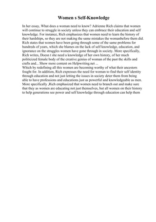 Women s Self-Knowledge
In her essay, What does a woman need to know? Adrienne Rich claims that women
will continue to struggle in society unless they can embrace their education and self
knowledge. For instance, Rich emphasizes that women need to learn the history of
their hardships, so they are not making the same mistakes the womanbefore them did.
Rich states that women have been going through some of the same problems for
hundreds of years, which she blames on the lack of self knowledge, education, and
ignorance on the struggles women have gone through in society. More specifically,
Rich writes, Doesn t she need a knowledge of her own history, of her much
politicized female body of the creative genius of woman of the past the skills and
crafts and... Show more content on Helpwriting.net ...
Which by redefining all this women are becoming worthy of what their ancestors
fought for. In addition, Rich expresses the need for woman to find their self identity
through education and not just letting the issues in society deter them from being
able to have professions and educations just as powerful and knowledgeable as men.
More specifically ,Rich emphasized that women need to branch out and make sure
that they as women are educating not just themselves, but all women on their history
to help generations see power and self knowledge through education can help them
 
