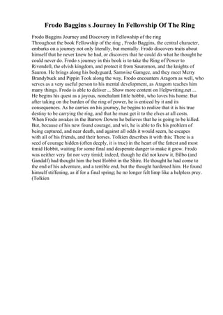 Frodo Baggins s Journey In Fellowship Of The Ring
Frodo Baggins Journey and Discovery in Fellowship of the ring
Throughout the book Fellowship of the ring , Frodo Baggins, the central character,
embarks on a journey not only literally, but mentally. Frodo discovers traits about
himself that he never knew he had, or discovers that he could do what he thought he
could never do. Frodo s journey in this book is to take the Ring of Power to
Rivendell, the elvish kingdom, and protect it from Sauromon, and the knights of
Sauron. He brings along his bodyguard, Samwise Gamgee, and they meet Merry
Brandybuck and Pippin Took along the way. Frodo encounters Aragorn as well, who
serves as a very useful person to his mental development, as Aragorn teaches him
many things. Frodo is able to deliver ... Show more content on Helpwriting.net ...
He begins his quest as a joyous, nonchalant little hobbit, who loves his home. But
after taking on the burden of the ring of power, he is enticed by it and its
consequences. As he carries on his journey, he begins to realize that it is his true
destiny to be carrying the ring, and that he must get it to the elves at all costs.
When Frodo awakes in the Barrow Downs he believes that he is going to be killed.
But, because of his new found courage, and wit, he is able to fix his problem of
being captured, and near death, and against all odds it would seem, he escapes
with all of his friends, and their horses. Tolkien describes it with this; There is a
seed of courage hidden (often deeply, it is true) in the heart of the fattest and most
timid Hobbit, waiting for some final and desperate danger to make it grow. Frodo
was neither very fat nor very timid; indeed, though he did not know it, Bilbo (and
Gandalf) had thought him the best Hobbit in the Shire. He thought he had come to
the end of his adventure, and a terrible end, but the thought hardened him. He found
himself stiffening, as if for a final spring; he no longer felt limp like a helpless prey.
(Tolkien
 
