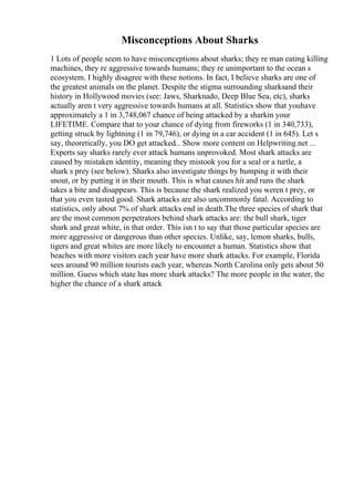 Misconceptions About Sharks
1 Lots of people seem to have misconceptions about sharks; they re man eating killing
machines, they re aggressive towards humans; they re unimportant to the ocean s
ecosystem. I highly disagree with these notions. In fact, I believe sharks are one of
the greatest animals on the planet. Despite the stigma surrounding sharksand their
history in Hollywood movies (see: Jaws, Sharknado, Deep Blue Sea, etc), sharks
actually aren t very aggressive towards humans at all. Statistics show that youhave
approximately a 1 in 3,748,067 chance of being attacked by a sharkin your
LIFETIME. Compare that to your chance of dying from fireworks (1 in 340,733),
getting struck by lightning (1 in 79,746), or dying in a car accident (1 in 645). Let s
say, theoretically, you DO get attacked... Show more content on Helpwriting.net ...
Experts say sharks rarely ever attack humans unprovoked. Most shark attacks are
caused by mistaken identity, meaning they mistook you for a seal or a turtle, a
shark s prey (see below). Sharks also investigate things by bumping it with their
snout, or by putting it in their mouth. This is what causes hit and runs the shark
takes a bite and disappears. This is because the shark realized you weren t prey, or
that you even tasted good. Shark attacks are also uncommonly fatal. According to
statistics, only about 7% of shark attacks end in death.The three species of shark that
are the most common perpetrators behind shark attacks are: the bull shark, tiger
shark and great white, in that order. This isn t to say that those particular species are
more aggressive or dangerous than other species. Unlike, say, lemon sharks, bulls,
tigers and great whites are more likely to encounter a human. Statistics show that
beaches with more visitors each year have more shark attacks. For example, Florida
sees around 90 million tourists each year, whereas North Carolina only gets about 50
million. Guess which state has more shark attacks? The more people in the water, the
higher the chance of a shark attack
 
