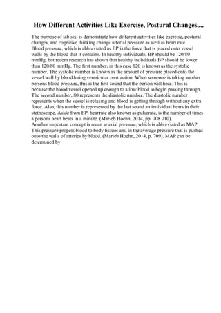 How Different Activities Like Exercise, Postural Changes,...
The purpose of lab six, is demonstrate how different activities like exercise, postural
changes, and cognitive thinking change arterial pressure as well as heart rate.
Blood pressure, which is abbreviated as BP is the force that is placed onto vessel
walls by the blood that it contains. In healthy individuals, BP should be 120/80
mmHg, but recent research has shown that healthy individuals BP should be lower
than 120/80 mmHg. The first number, in this case 120 is known as the systolic
number. The systolic number is known as the amount of pressure placed onto the
vessel wall by bloodduring ventricular contraction. When someone is taking another
persons blood pressure, this is the first sound that the person will hear. This is
because the blood vessel opened up enough to allow blood to begin passing through.
The second number, 80 represents the diastolic number. The diastolic number
represents when the vessel is relaxing and blood is getting through without any extra
force. Also, this number is represented by the last sound an individual hears in their
stethoscope. Aside from BP, heartrate also known as pulserate, is the number of times
a persons heart beats in a minute. (Marieb Hoehn, 2014, pp. 708 710).
Another important concept is mean arterial pressure, which is abbreviated as MAP.
This pressure propels blood to body tissues and in the average pressure that is pushed
onto the walls of arteries by blood. (Marieb Hoehn, 2014, p. 709). MAP can be
determined by
 