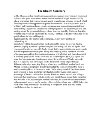 The Idealist Summary
In The Idealist, author Nina Munk documents six years of observation of economist
Jeffrey Sachs great experiment, named the Millennium Villages Project (MVP),
whose goal stated that extreme poverty could be eradicated with one big push of aid
financing that would support development interventions. It is an account of how a
brilliant, well intentioned man s pride, arrogance, and insecurities prevented him
from making a significant contribution to the progress of the developing world and
solving one of the greatest challenges of our time , as stated by Catherine Franklin,
even the title evokes an emotion to the reader, The Quest to End Povertyin that we all
quietly cheer for him and his project.
Beginning in the first chapter and continuing ... Show more content on
Helpwriting.net ...
Sachs believed that his goal is then easily attainable, he has his way on finding
sponsors, saying if you can t get them to give you money, ask and ask again, until
you annoy them to pay you off . Sachs hoped that by demonstrating on a microscale
that development assistance spent wisely and correctly, could transform the lives
of the poor, compelling donor nations to double or triple their aid. Dertu flourished
in the early years of the MVP, Sachs and his staff budgeted $500,000 a year, to a
place that has never seen development on any form, this way if Sachs succeeds,
then it is arguable that all villages can be developed. Plenty of good things
followed, education was a key thing, a school was established, teacher hired, and
Ahmed Mohamed the project director persuaded the local government to build a
road connecting Dertu to the nearest town. Sachs also persuaded Swedish telecom
giant Ericsson to build a solar powered cellphone tower, and soon a good
percentage of Dertu s citizens had phones. Likewise, stores opened, and villagers
improved their mud homes with tin roofs, now people began to see that a better life
was possible. Also, according to Ahmed Mohamed, he counts his accomplishment
and progress of success by the number of tin roofs the village has. In 2000 before the
MVP there were no tin roofs, but halfway in the project more than half of the
establishments had tin roofs over
 