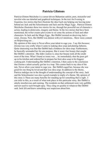 Patricia Glintons
Patricia Glinton Meicholas is a career driven Bahamian satirist, poet, storyteller and
novelist who use detailed and graphical techniques. In the text An Evening in
Guanima, two stories that best illustrate the idea Each one helping one leaving none
behind are Jack and the Schoolmaster and Jack and the Magic Eggs . Patricia Glinton
Meicholas illustrates these two stories for me, through her powerful use of character s
action, leading to plotevents, imagery and theme. In the two stories that have been
mentioned, the writer creates plot events to sir come the actions of Jack and other
characters. In Jack and the Magic Eggs , Ber Debbil insisted on deceiving Jack s
sister, Zerona. Now, Ber Debbil was demon with evil intentions... Show more content
on Helpwriting.net ...
My opinion of this story is Never allow your talent to cage you . I say this because;
Zerona was very crafty when it came to making okra soup and plaiting fathoms.
Quite interesting was that Ber Debbil had a fondness for okra soup. Furthermore,
he basically serenaded her for one purpose. But it wasn t her beauty that caught
Ber Debbil s attention . She didn t realize it, since her beauty took all the credit
most of the time. What I found so ironic was ... he immediately shut the poor girl
up in his kitchen and ordered her to prepare her best okra soup in his biggest
cooking pot. Understanding Ber Debbil s intention, I then came to the conclusion
that Zerona s talent actually got her in a trap. This comes back to my idea of the
tale, Never allow your talent to cage you . Ber Debbil caged her, because she was
good for one thing he loved and that was okra soup. In addition to the theme,
Patricia indulges me in the thought of understanding the concept of the story. Jack
and the Schoolmaster was also a good example to imply of a theme. My opinion of
this story is There are many benefits for standing up for something that is right . I
can infer to this, as a result of what took place in this particular story. Ber Debbil is
utterly mischievous and cunning. The residents on that settlement were very gullible
and not used to such brought upsy. They cling on quickly to whatever Ber Debbil
said. Jack felt and knew something was suspicious about him.
 