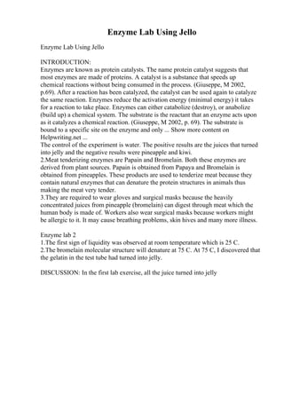 Enzyme Lab Using Jello
Enzyme Lab Using Jello
INTRODUCTION:
Enzymes are known as protein catalysts. The name protein catalyst suggests that
most enzymes are made of proteins. A catalyst is a substance that speeds up
chemical reactions without being consumed in the process. (Giuseppe, M 2002,
p.69). After a reaction has been catalyzed, the catalyst can be used again to catalyze
the same reaction. Enzymes reduce the activation energy (minimal energy) it takes
for a reaction to take place. Enzymes can either catabolize (destroy), or anabolize
(build up) a chemical system. The substrate is the reactant that an enzyme acts upon
as it catalyzes a chemical reaction. (Giuseppe, M 2002, p. 69). The substrate is
bound to a specific site on the enzyme and only ... Show more content on
Helpwriting.net ...
The control of the experiment is water. The positive results are the juices that turned
into jelly and the negative results were pineapple and kiwi.
2.Meat tenderizing enzymes are Papain and Bromelain. Both these enzymes are
derived from plant sources. Papain is obtained from Papaya and Bromelain is
obtained from pineapples. These products are used to tenderize meat because they
contain natural enzymes that can denature the protein structures in animals thus
making the meat very tender.
3.They are required to wear gloves and surgical masks because the heavily
concentrated juices from pineapple (bromelain) can digest through meat which the
human body is made of. Workers also wear surgical masks because workers might
be allergic to it. It may cause breathing problems, skin hives and many more illness.
Enzyme lab 2
1.The first sign of liquidity was observed at room temperature which is 25 C.
2.The bromelain molecular structure will denature at 75 C. At 75 C, I discovered that
the gelatin in the test tube had turned into jelly.
DISCUSSION: In the first lab exercise, all the juice turned into jelly
 