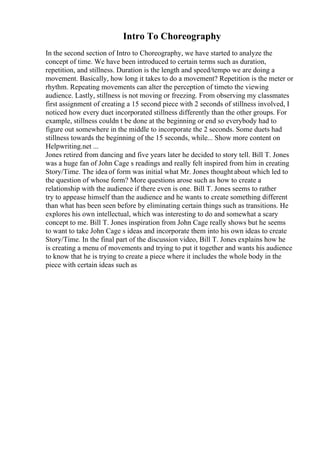 Intro To Choreography
In the second section of Intro to Choreography, we have started to analyze the
concept of time. We have been introduced to certain terms such as duration,
repetition, and stillness. Duration is the length and speed/tempo we are doing a
movement. Basically, how long it takes to do a movement? Repetition is the meter or
rhythm. Repeating movements can alter the perception of timeto the viewing
audience. Lastly, stillness is not moving or freezing. From observing my classmates
first assignment of creating a 15 second piece with 2 seconds of stillness involved, I
noticed how every duet incorporated stillness differently than the other groups. For
example, stillness couldn t be done at the beginning or end so everybody had to
figure out somewhere in the middle to incorporate the 2 seconds. Some duets had
stillness towards the beginning of the 15 seconds, while... Show more content on
Helpwriting.net ...
Jones retired from dancing and five years later he decided to story tell. Bill T. Jones
was a huge fan of John Cage s readings and really felt inspired from him in creating
Story/Time. The idea of form was initial what Mr. Jones thought about which led to
the question of whose form? More questions arose such as how to create a
relationship with the audience if there even is one. Bill T. Jones seems to rather
try to appease himself than the audience and he wants to create something different
than what has been seen before by eliminating certain things such as transitions. He
explores his own intellectual, which was interesting to do and somewhat a scary
concept to me. Bill T. Jones inspiration from John Cage really shows but he seems
to want to take John Cage s ideas and incorporate them into his own ideas to create
Story/Time. In the final part of the discussion video, Bill T. Jones explains how he
is creating a menu of movements and trying to put it together and wants his audience
to know that he is trying to create a piece where it includes the whole body in the
piece with certain ideas such as
 