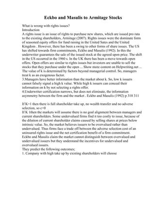 Eckbo and Masulis to Armitage Stocks
What is wrong with rights issues?
Introduction
A rights issue is an issue of rights to purchase new shares, which are issued pro rata
to the existing shareholders, Armitage (2007). Rights issues were the dominate form
of seasoned equity offers for fund raising in the United Sates and the United
Kingdom . However, there has been a swing to other forms of share issues. The US
has shifted towards firm commitments, Eckbo and Masulis (1992). In this the
underwriter guarantees the sale of the issued stock at the agreed upon price. The shift
in the US occurred in the 1960 s. In the UK there has been a move towards open
offers. Open offers are similar to rights issues but investors are unable to sell the
stocks that they purchase under the open ... Show more content on Helpwriting.net ...
The value of k is determined by factors beyond managerial control. So, managers
treat k as an exogenous factor.
3.Managers have better information than the market about k. So, low k issuers
cannot falsely signal a high k value. While high k issuers can conceal their
information on k by not selecting a rights offer.
4.Underwriter certification narrows, but does not eliminate, the information
asymmetry between the firm and the market . Eckbo and Masulis (1992) p 310 311
If K=1 then there is full shareholder take up, no wealth transfer and no adverse
selection, so c=0
If K 1then the markets will assume there is no goal alignment between managers and
current shareholders. Some undervalued firms find it too costly to issue, because of
the dilution of current shareholder claims caused by selling shares at prices below
intrinsic value. So, the market believes issuers to be overvalued rather than
undervalued. Thus firms face a trade off between the adverse selection cost of an
uninsured rights issue and the net certification benefit of a firm commitment.
Eckbo and Masulis claim the market cannot distinguish between overvalued and
undervalued issuers but they understand the incentives for undervalued and
overvalued issuers.
They predict the following outcomes;
1. Company with high take up by existing shareholders will choose
 