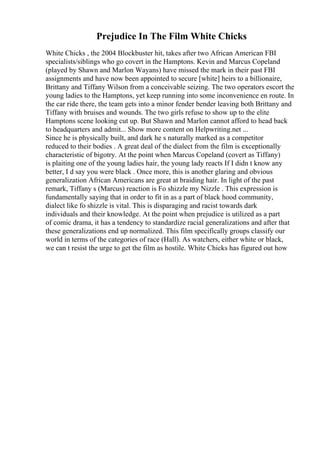 Prejudice In The Film White Chicks
White Chicks , the 2004 Blockbuster hit, takes after two African American FBI
specialists/siblings who go covert in the Hamptons. Kevin and Marcus Copeland
(played by Shawn and Marlon Wayans) have missed the mark in their past FBI
assignments and have now been appointed to secure [white] heirs to a billionaire,
Brittany and Tiffany Wilson from a conceivable seizing. The two operators escort the
young ladies to the Hamptons, yet keep running into some inconvenience en route. In
the car ride there, the team gets into a minor fender bender leaving both Brittany and
Tiffany with bruises and wounds. The two girls refuse to show up to the elite
Hamptons scene looking cut up. But Shawn and Marlon cannot afford to head back
to headquarters and admit... Show more content on Helpwriting.net ...
Since he is physically built, and dark he s naturally marked as a competitor
reduced to their bodies . A great deal of the dialect from the film is exceptionally
characteristic of bigotry. At the point when Marcus Copeland (covert as Tiffany)
is plaiting one of the young ladies hair, the young lady reacts If I didn t know any
better, I d say you were black . Once more, this is another glaring and obvious
generalization African Americans are great at braiding hair. In light of the past
remark, Tiffany s (Marcus) reaction is Fo shizzle my Nizzle . This expression is
fundamentally saying that in order to fit in as a part of black hood community,
dialect like fo shizzle is vital. This is disparaging and racist towards dark
individuals and their knowledge. At the point when prejudice is utilized as a part
of comic drama, it has a tendency to standardize racial generalizations and after that
these generalizations end up normalized. This film specifically groups classify our
world in terms of the categories of race (Hall). As watchers, either white or black,
we can t resist the urge to get the film as hostile. White Chicks has figured out how
 