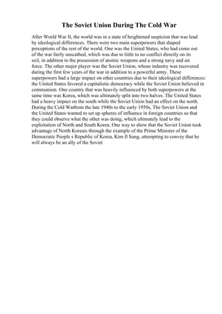 The Soviet Union During The Cold War
After World War II, the world was in a state of heightened suspicion that was lead
by ideological differences. There were two main superpowers that shaped
perceptions of the rest of the world. One was the United States, who had come out
of the war fairly unscathed, which was due to little to no conflict directly on its
soil, in addition to the possession of atomic weapons and a strong navy and air
force. The other major player was the Soviet Union, whose industry was recovered
during the first few years of the war in addition to a powerful army. These
superpowers had a large impact on other countries due to their ideological differences:
the United States favored a capitalistic democracy while the Soviet Union believed in
communism. One country that was heavily influenced by both superpowers at the
same time was Korea, which was ultimately split into two halves. The United States
had a heavy impact on the south while the Soviet Union had an effect on the north.
During the Cold Warfrom the late 1940s to the early 1950s, The Soviet Union and
the United States wanted to set up spheres of influence in foreign countries so that
they could observe what the other was doing, which ultimately lead to the
exploitation of North and South Korea. One way to show that the Soviet Union took
advantage of North Koreais through the example of the Prime Minister of the
Democratic People s Republic of Korea, Kim Il Sung, attempting to convey that he
will always be an ally of the Soviet
 