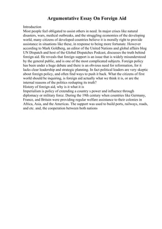 Argumentative Essay On Foreign Aid
Introduction
Most people feel obligated to assist others in need. In major crises like natural
disasters, wars, medical outbreaks, and the struggling economies of the developing
world, many citizens of developed countries believe it is morally right to provide
assistance in situations like these, in response to being more fortunate. However
according to Mark Goldberg, an editor of the United Nations and global affairs blog
UN Dispatch and host of the Global Dispatches Podcast, discusses the truth behind
foreign aid. He reveals that foreign support is an issue that is widely misunderstood
by the general public, and is one of the most complicated subjects. Foreign policy
has been under a huge debate and there is an obvious need for reformation, for it
lacks clear leadership and strategic planning. In fact political leaders are very skeptic
about foreign policy, and often find ways to push it back. What the citizens of first
world should be inquiring, is foreign aid actually what we think it is, or are the
internal reasons of the politics reshaping its truth?
History of foreign aid, why is it what it is
Imperialism is policy of extending a country s power and influence through
diplomacy or military force. During the 19th century when countries like Germany,
France, and Britain were providing regular welfare assistance to their colonies in
Africa, Asia, and the Americas. The support was used to build ports, railways, roads,
and etc. and, the cooperation between both nations
 