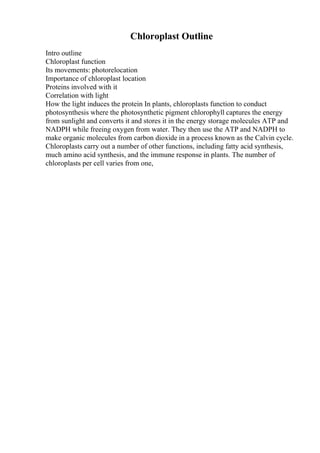 Chloroplast Outline
Intro outline
Chloroplast function
Its movements: photorelocation
Importance of chloroplast location
Proteins involved with it
Correlation with light
How the light induces the protein In plants, chloroplasts function to conduct
photosynthesis where the photosynthetic pigment chlorophyll captures the energy
from sunlight and converts it and stores it in the energy storage molecules ATP and
NADPH while freeing oxygen from water. They then use the ATP and NADPH to
make organic molecules from carbon dioxide in a process known as the Calvin cycle.
Chloroplasts carry out a number of other functions, including fatty acid synthesis,
much amino acid synthesis, and the immune response in plants. The number of
chloroplasts per cell varies from one,
 