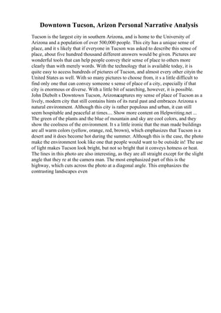 Downtown Tucson, Arizon Personal Narrative Analysis
Tucson is the largest city in southern Arizona, and is home to the University of
Arizona and a population of over 500,000 people. This city has a unique sense of
place, and it s likely that if everyone in Tucson was asked to describe this sense of
place, about five hundred thousand different answers would be given. Pictures are
wonderful tools that can help people convey their sense of place to others more
clearly than with merely words. With the technology that is available today, it is
quite easy to access hundreds of pictures of Tucson, and almost every other cityin the
United States as well. With so many pictures to choose from, it s a little difficult to
find only one that can convey someone s sense of place of a city, especially if that
city is enormous or diverse. With a little bit of searching, however, it is possible.
John Diebolt s Downtown Tucson, Arizonacaptures my sense of place of Tucson as a
lively, modern city that still contains hints of its rural past and embraces Arizona s
natural environment. Although this city is rather populous and urban, it can still
seem hospitable and peaceful at times.... Show more content on Helpwriting.net ...
The green of the plants and the blue of mountain and sky are cool colors, and they
show the coolness of the environment. It s a little ironic that the man made buildings
are all warm colors (yellow, orange, red, brown), which emphasizes that Tucson is a
desert and it does become hot during the summer. Although this is the case, the photo
make the environment look like one that people would want to be outside in! The use
of light makes Tucson look bright, but not so bright that it conveys hotness or heat.
The lines in this photo are also interesting, as they are all straight except for the slight
angle that they re at the camera man. The most emphasized part of this is the
highway, which cuts across the photo at a diagonal angle. This emphasizes the
contrasting landscapes even
 