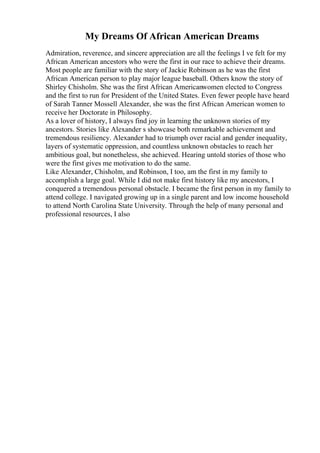 My Dreams Of African American Dreams
Admiration, reverence, and sincere appreciation are all the feelings I ve felt for my
African American ancestors who were the first in our race to achieve their dreams.
Most people are familiar with the story of Jackie Robinson as he was the first
African American person to play major league baseball. Others know the story of
Shirley Chisholm. She was the first African Americanwomen elected to Congress
and the first to run for President of the United States. Even fewer people have heard
of Sarah Tanner Mossell Alexander, she was the first African American women to
receive her Doctorate in Philosophy.
As a lover of history, I always find joy in learning the unknown stories of my
ancestors. Stories like Alexander s showcase both remarkable achievement and
tremendous resiliency. Alexander had to triumph over racial and gender inequality,
layers of systematic oppression, and countless unknown obstacles to reach her
ambitious goal, but nonetheless, she achieved. Hearing untold stories of those who
were the first gives me motivation to do the same.
Like Alexander, Chisholm, and Robinson, I too, am the first in my family to
accomplish a large goal. While I did not make first history like my ancestors, I
conquered a tremendous personal obstacle. I became the first person in my family to
attend college. I navigated growing up in a single parent and low income household
to attend North Carolina State University. Through the help of many personal and
professional resources, I also
 