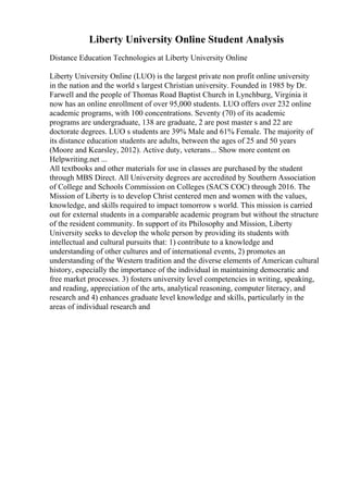 Liberty University Online Student Analysis
Distance Education Technologies at Liberty University Online
Liberty University Online (LUO) is the largest private non profit online university
in the nation and the world s largest Christian university. Founded in 1985 by Dr.
Farwell and the people of Thomas Road Baptist Church in Lynchburg, Virginia it
now has an online enrollment of over 95,000 students. LUO offers over 232 online
academic programs, with 100 concentrations. Seventy (70) of its academic
programs are undergraduate, 138 are graduate, 2 are post master s and 22 are
doctorate degrees. LUO s students are 39% Male and 61% Female. The majority of
its distance education students are adults, between the ages of 25 and 50 years
(Moore and Kearsley, 2012). Active duty, veterans... Show more content on
Helpwriting.net ...
All textbooks and other materials for use in classes are purchased by the student
through MBS Direct. All University degrees are accredited by Southern Association
of College and Schools Commission on Colleges (SACS COC) through 2016. The
Mission of Liberty is to develop Christ centered men and women with the values,
knowledge, and skills required to impact tomorrow s world. This mission is carried
out for external students in a comparable academic program but without the structure
of the resident community. In support of its Philosophy and Mission, Liberty
University seeks to develop the whole person by providing its students with
intellectual and cultural pursuits that: 1) contribute to a knowledge and
understanding of other cultures and of international events, 2) promotes an
understanding of the Western tradition and the diverse elements of American cultural
history, especially the importance of the individual in maintaining democratic and
free market processes. 3) fosters university level competencies in writing, speaking,
and reading, appreciation of the arts, analytical reasoning, computer literacy, and
research and 4) enhances graduate level knowledge and skills, particularly in the
areas of individual research and
 