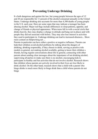Preventing Underage Drinking
It s both dangerous and against the law, but young people between the ages of 12
and 20 are responsible for 11 percent of the alcohol consumed annually in the United
States. Underage drinking also accounts for more than 4,300 deaths of young people
in the U.S. each year. Here are some signs that may indicate a teenager has been
abusing alcohol. Major red flags include differences in sleep patterns, appetite, and
change of friends or physical appearance. When teens fall in with a social circle that
drinks heavily, they may display a change in attitude and hang out in places and with
people they did not associate with before. They may also lose interest in activities
they used to participate in. Underage drinking can lead to increased absences... Show
more content on Helpwriting.net ...
Parents in particular can have either a positive or negative influence. Parents can
help their children avoid alcohol problems by talking about the dangers of
drinking, drinking responsibly, if they choose to drink, serving as positive role
models in general, not making alcohol available, getting to know their children s
friends, having regular conversations about life in general, connecting with other
parents about sending clear messages about the importance of not drinking alcohol,
supervising all parties to make sure there is no alcohol, encouraging kids to
participate in healthy and fun activities that do not involve alcohol. Research shows
that children whose parents are actively involved in their lives are less likely to
drink alcohol. On the other hand, research shows that a child with a parent who
binge drinks is much more likely to binge drink than a child whose parents do not
binge
 