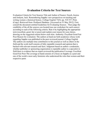 Evaluation Criteria for Text Sources
Evaluation Criteria for Text Sources Title and Author of Source: Enoch, Jessica
and Jordynn, Jack. Remembering Sappho: new perspectives on teaching and
writing women s rhetorical history. College English 73(5): pp. 518 537. Print.
(Copy). Retrieved from: ProQuest Database. [Accessed on 31 May 2012]. First,
consult the document entitled Guidelines for Evaluating Sources . Then judge the
credibility of the all the sources you located (use one worksheet for each source)
according to each of the following criteria. Rate it by highlighting the appropriate
term (excellent, good, fair or poor) and explain your reason for your choice,
drawing on the suggested criteria below each item. Authority: Excellent Good Fair
Poor Reason for evaluation: The authors at hand are both academics whose work
regarding Sappho was published in the peer reviewed journal, College English.
The authors are multiple time contributors to this journal as well as others in the
field and the work itself consists of fully reputable research and opinion that is
backed with relevant research and facts. Judgment based on author s credentials,
whether publisher or sponsoring organization is reputable author is a specialist in
field there is evidence that an expert reviewed the publication Coverage: Excellent
Good Fair Poor The coverage at hand consists of a focus on Sappho as a poet and
one of the world s most early feminists who understood the roles that women and their
respective pasts
 