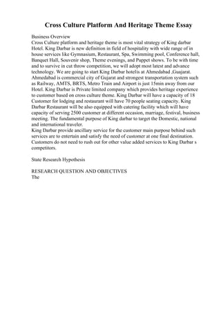 Cross Culture Platform And Heritage Theme Essay
Business Overview
Cross Culture platform and heritage theme is most vital strategy of King darbar
Hotel. King Darbar is new definition in field of hospitality with wide range of in
house services like Gymnasium, Restaurant, Spa, Swimming pool, Conference hall,
Banquet Hall, Souvenir shop, Theme evenings, and Puppet shows. To be with time
and to survive in cut throw competition, we will adopt most latest and advance
technology. We are going to start King Darbar hotelis at Ahmedabad ,Guajarat.
Ahmedabad is commercial city of Gujarat and strongest transportation system such
as Railway, AMTS, BRTS, Metro Train and Airport is just 15min away from our
Hotel. King Darbar is Private limited company which provides heritage experience
to customer based on cross culture theme. King Darbar will have a capacity of 18
Customer for lodging and restaurant will have 70 people seating capacity. King
Darbar Restaurant will be also equipped with catering facility which will have
capacity of serving 2500 customer at different occasion, marriage, festival, business
meeting. The fundamental purpose of King darbar to target the Domestic, national
and international traveler.
King Darbar provide ancillary service for the customer main purpose behind such
services are to entertain and satisfy the need of customer at one final destination.
Customers do not need to rush out for other value added services to King Darbar s
competitors.
State Research Hypothesis
RESEARCH QUESTION AND OBJECTIVES
The
 