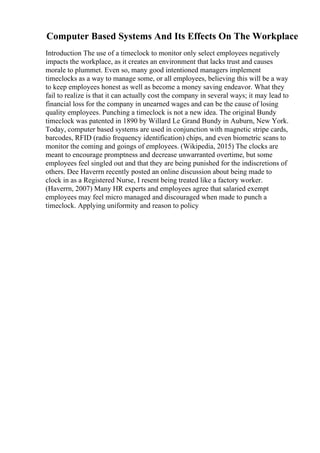 Computer Based Systems And Its Effects On The Workplace
Introduction The use of a timeclock to monitor only select employees negatively
impacts the workplace, as it creates an environment that lacks trust and causes
morale to plummet. Even so, many good intentioned managers implement
timeclocks as a way to manage some, or all employees, believing this will be a way
to keep employees honest as well as become a money saving endeavor. What they
fail to realize is that it can actually cost the company in several ways; it may lead to
financial loss for the company in unearned wages and can be the cause of losing
quality employees. Punching a timeclock is not a new idea. The original Bundy
timeclock was patented in 1890 by Willard Le Grand Bundy in Auburn, New York.
Today, computer based systems are used in conjunction with magnetic stripe cards,
barcodes, RFID (radio frequency identification) chips, and even biometric scans to
monitor the coming and goings of employees. (Wikipedia, 2015) The clocks are
meant to encourage promptness and decrease unwarranted overtime, but some
employees feel singled out and that they are being punished for the indiscretions of
others. Dee Haverrn recently posted an online discussion about being made to
clock in as a Registered Nurse, I resent being treated like a factory worker.
(Haverrn, 2007) Many HR experts and employees agree that salaried exempt
employees may feel micro managed and discouraged when made to punch a
timeclock. Applying uniformity and reason to policy
 