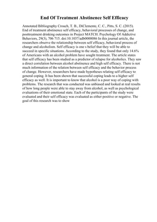 End Of Treatment Abstinence Self Efficacy
Annotated Bibliography Crouch, T. B., DiClemente, C. C., Pitts, S. C. (2015).
End of treatment abstinence self efficacy, behavioral processes of change, and
posttreatment drinking outcomes in Project MATCH. Psychology Of Addictive
Behaviors, 29(3), 706 715. doi:10.1037/adb0000086 In this journal article, the
researchers observe the relationship between self efficacy, behavioral process of
change and alcoholism. Self efficacy is one s belief that they will be able to
succeed in specific situations. According to the study, they found that only 14.6%
of Americans with an alcohol problem have sought treatment. The article states
that self efficacy has been studied as a predictor of relapse for alcoholics. They saw
a direct correlation between alcohol abstinence and high self efficacy. There is not
much information of the relation between self efficacy and the behavior process
of change. However, researchers have made hypotheses relating self efficacy to
general coping. It has been shown that successful coping leads to a higher self
efficacy as well. It is important to know that alcohol is a poor way of coping with
problems. The research that was conducted was unbiased and looked at real results
of how long people were able to stay away from alcohol, as well as psychological
evaluations of their emotional state. Each of the participants of the study were
evaluated and their self efficacy was evaluated as either positive or negative. The
goal of this research was to show
 