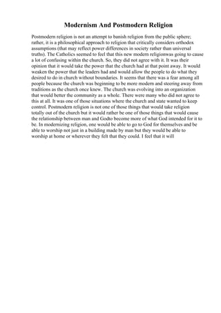 Modernism And Postmodern Religion
Postmodern religion is not an attempt to banish religion from the public sphere;
rather, it is a philosophical approach to religion that critically considers orthodox
assumptions (that may reflect power differences in society rather than universal
truths). The Catholics seemed to feel that this new modern religionwas going to cause
a lot of confusing within the church. So, they did not agree with it. It was their
opinion that it would take the power that the church had at that point away. It would
weaken the power that the leaders had and would allow the people to do what they
desired to do in church without boundaries. It seems that there was a fear among all
people because the church was beginning to be more modern and steering away from
traditions as the church once knew. The church was evolving into an organization
that would better the community as a whole. There were many who did not agree to
this at all. It was one of those situations where the church and state wanted to keep
control. Postmodern religion is not one of those things that would take religion
totally out of the church but it would rather be one of those things that would cause
the relationship between man and Godto become more of what God intended for it to
be. In modernizing religion, one would be able to go to God for themselves and be
able to worship not just in a building made by man but they would be able to
worship at home or wherever they felt that they could. I feel that it will
 