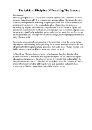 The Spiritual Discipline Of Practicing The Presence
Introduction
Practicing the presence is to develop a continual openness and awareness of Christ s
presence living in oneself . It involves turning your mind to a Christward direction,
constantly being thankful and doing everything for God. This reflective essay will
cover numerous aspects of the spiritual discipline of practicing the presence,
including my original understanding, a significant Christian historical figure, and
denomination comparison. Furthermore, different personal experiences of practising
the presence, specifically individual, group and corporate, as well as a reflection on
my original ideas and closing with ways to encourage practising the presence in ones
daily Christian walk.
Summarise your original understanding of the discipline before the course started
My original understanding about practising the presence was centralised on the idea
of seeking God through prayer and going into that secret place where I can just soak
in His presence and allow Him to renew and restore my soul.
A Significant Christian figure in history who has contributed to this discipline
Brother Lawrence is one of the most significant figures for the spiritual discipline
of practising the presence. He is known for his devotion to God and the ability to
bring Him into every aspect of his life. He wrote Practise of the Presence of God, a
creative Christian work that addresses how to gain a constant and comforting
connection to God and according to some believers has been a
 