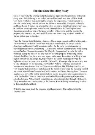 Empire State Building Essay
Since it was built, the Empire State Building has been attracting millions of tourists
every year. This building is not only a national landmark and icon of New York
City but a symbol of man s attempt to achieve the impossible. The skyscraper is
also the star in many movies such as An Affair to Remember, Sleepless in Seattle
and King Kong. It stands out among the city s skyline so people arriving by air, sea,
or land can always pick out its distinctive shape (Britton 4). The Empire State
Buildingis considered one of the eight wonders of the world and the people, the
purpose, the construction, and the difficulties that went along with this wonder all
started with a race to the sky.
First, the Empire State Building s design ... Show more content on Helpwriting.net ...
For whe When the Eiffel Tower was built in 1889 in Paris it, in a way, taunted
American architects to build something taller. By the early twentieth century a
skyscraper race was on (Rosenberg 1). Smith and Raskob teamed up and were racing
against Walter Chrysler (founder of the Chrysler Corporation) to build the tallest
building. Being the envy of the city was not the only purpose of building such a
fantastic building, but there was also a practical reason. Tenants were willing to pay
higher rents in tall buildings. So, the owner of the tallest building collected the
highest rents and became even wealthier (Mann 12). Consequently, the next step was
to find a location for the building. The Waldorf Astoria Hotel had an excellent
location at a busy intersection on Fifth Avenue (Britton 14). This hotel used to be
very popular but since styles had changed, the people who owned the building wanted
it to move to a different location and build a newer and better looking hotel. The new
location was served by public transportation, shops, museums, and entertainment. In
1928, the Waldorf Astoria Hotel was sold to Bethlehem Engineering Corporation.
John Raskob and Alfred Smith bought the site when the sale fell through (Britton 7).
They wanted to start construction on the Empire State Building immediately but had
to demolish the hotel first.
With this new open land, the planning could commence. The architects for the
Empire State
 