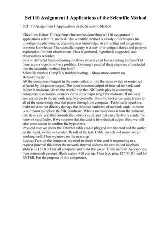 Sci 110 Assignment 1 Applications of the Scientific Method
SCI 110 Assignment 1 Applications of the Scientific Method
Click Link Below To Buy: http://hwcampus.com/shop/sci 110 assignment 1
applications scientific method/ The scientific method is a body of techniques for
investigating phenomena, acquiring new knowledge, or correcting and integrating
previous knowledge. The scientific inquiry is a way to investigate things and purpose
explanation for their observations. Data is gathered, hypothesis suggested, and
observations recorded.
Several different troubleshooting methods already exist but according to CompTIA;
there are six steps to solve a problem. Drawing a parallel these steps are all included
into the scientific method, but how?
Scientific method CompTIA troubleshooting ... Show more content on
Helpwriting.net ...
All the computers plugged in the same outlet, or into the same switch or router are
affected by the power surges. The other common culprit of internal network card
failure is malware. Given the crucial role that NIC cards play in connecting
computers to networks, network cards are a major target for malware. If malware
can get access to the network interface controller, then the hacker can gain access to
all of the networking data that passes through the computer. Technically speaking,
malware does not directly damage the physical hardware of network cards, so there
is no reason to replace the NIC hardware. What a malware does is hurt the software
(the device driver) that controls the network card, and that can effectively render the
network card faulty. If we suppose that the card is hypothetical culprit then, we will
take some action to confirm the hypothesis.
Physical test: we check the Ethernet cable (cable plugged into the card and the outlet
on the wall), switch and router. Result of the test: Cable, switch and router are all
working well. Then we move on the next step.
Logical Test: on the computer, we need to check if the card is responding to a
request (internal this time) the network internal address the card called loopback
address is 127.0.0.1 for all computer and to do that go on. Click on Start Accessories
then commands prompt. Black screen will pop up. Then type ping 127.0.0.0.1 and hit
ENTER. For the purpose of this assignment,
 
