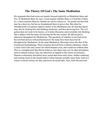 The Theory Of God s The Same Meditation
His argument that God exists are mainly focused explicitly on Mediation three and
five. In Mediation three, he says: I must inquire whether there is a God [for if there
is}, I must examine likewise whether he can be a deceiver... He points out that God
may be a deceiver, but has no foundational basis to prove that. But when he
introduced the evil genius superior earlier in his Meditation one, he said that figure
may also be tricking him into thinking Godexists, and thus deceiving him. The evil
genius does not want to be known, so it tricks Descartes and everybody into thinking
that a subject with the name of God may be the true creator. He did not prove
otherwise throughout his Meditations. The questions of whether or not God exists
has not been proven with profound proof. He many have been deceived all
throughout his Mediations. In the same Meditation, Descartes raises the idea of the
existenceof humanbeings. Their existence derived from a infinite substance, which
is God. God is the only source for which humans exist, and would not without Him.
This is a metaphysical idea that he believes, but others may not. In other disciplines,
such as natural science, may say otherwise in regards to the source of existence.
Human evolutionary disciplines have actual data from early times, further rendering
and coming closer to the actual truth to where humans actually came from. God as a
source is merely always an idea, and never an actual data. Also, from the previous
 