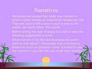 Narratives
 Narratives are essays that relate one moment in
which a writer reveals an experience he/she has had.
They are used to tell a story in such a way so the
reader can easily follow the events.
 Before writing this type of essay it is best to keep the
following suggestions in mind:
 What moment in my life best illustrates the point I
want to write about? Remember that a moment is
limited as much as possible in time. It is best to use
the moment in your life that you recall most sharply.
 