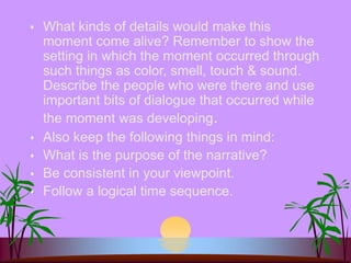  What kinds of details would make this
moment come alive? Remember to show the
setting in which the moment occurred through
such things as color, smell, touch & sound.
Describe the people who were there and use
important bits of dialogue that occurred while
the moment was developing.
 Also keep the following things in mind:
 What is the purpose of the narrative?
 Be consistent in your viewpoint.
 Follow a logical time sequence.
 