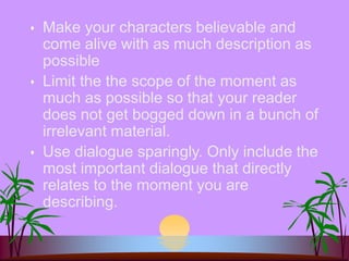  Make your characters believable and
come alive with as much description as
possible
 Limit the the scope of the moment as
much as possible so that your reader
does not get bogged down in a bunch of
irrelevant material.
 Use dialogue sparingly. Only include the
most important dialogue that directly
relates to the moment you are
describing.
 