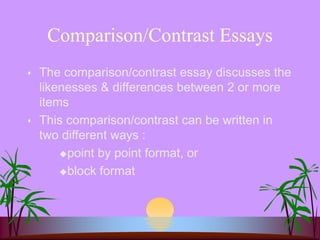 Comparison/Contrast Essays
 The comparison/contrast essay discusses the
likenesses & differences between 2 or more
items
 This comparison/contrast can be written in
two different ways :
point by point format, or
block format
 