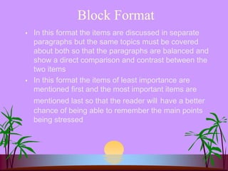 Block Format
 In this format the items are discussed in separate
paragraphs but the same topics must be covered
about both so that the paragraphs are balanced and
show a direct comparison and contrast between the
two items
 In this format the items of least importance are
mentioned first and the most important items are
mentioned last so that the reader will have a better
chance of being able to remember the main points
being stressed
 
