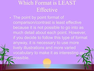 Which Format is LEAST
Effective
 The point by point format of
comparison/contrast is least effective
because it is not possible to go into as
much detail about each point. However,
if you decide to follow this type of format
anyway, it is necessary to use more
lively illustrations and more varied
vocabulary to make it as interesting as
possible.
 