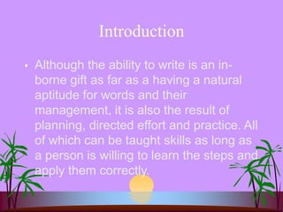 Introduction
 Although the ability to write is an in-
borne gift as far as a having a natural
aptitude for words and their
management, it is also the result of
planning, directed effort and practice. All
of which can be taught skills as long as
a person is willing to learn the steps and
apply them correctly.
 
