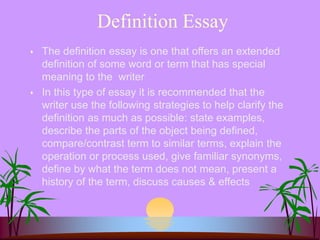 Definition Essay
 The definition essay is one that offers an extended
definition of some word or term that has special
meaning to the writer
 In this type of essay it is recommended that the
writer use the following strategies to help clarify the
definition as much as possible: state examples,
describe the parts of the object being defined,
compare/contrast term to similar terms, explain the
operation or process used, give familiar synonyms,
define by what the term does not mean, present a
history of the term, discuss causes & effects
 