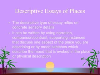 Descriptive Essays of Places
 The descriptive type of essay relies on
concrete sensory details
 It can be written by using narration,
comparison/contrast, supporting instances
that discuss one aspect of the place you are
describing or by mood sketches which
describe the mood that is evoked in the place
or physical description
 
