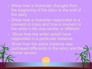  Show how a character changes from
the beginning of the story to the end of
the story
 Show how a character responded to a
moment of crisis and how a moment in
the writer’s life was similar or different
 Show how the writer would have
responded in a particular instance
 Show how the same instance was
portrayed differently in the story and the
movie version
 