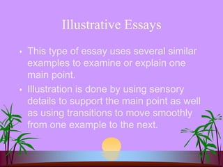 Illustrative Essays
 This type of essay uses several similar
examples to examine or explain one
main point.
 Illustration is done by using sensory
details to support the main point as well
as using transitions to move smoothly
from one example to the next.
 