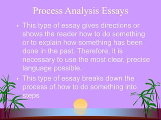 Process Analysis Essays
 This type of essay gives directions or
shows the reader how to do something
or to explain how something has been
done in the past. Therefore, it is
necessary to use the most clear, precise
language possible.
 This type of essay breaks down the
process of how to do something into
steps
 