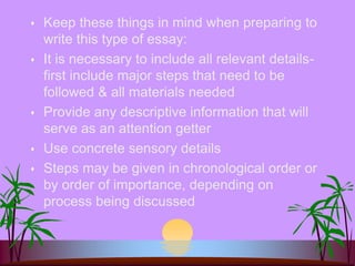  Keep these things in mind when preparing to
write this type of essay:
 It is necessary to include all relevant details-
first include major steps that need to be
followed & all materials needed
 Provide any descriptive information that will
serve as an attention getter
 Use concrete sensory details
 Steps may be given in chronological order or
by order of importance, depending on
process being discussed
 